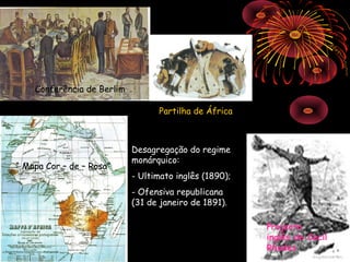 Conferência de Berlim

                                  Partilha de África



                            Desagregação do regime
                            monárquico:
“ Mapa Cor – de – Rosa”
                            - Ultimato inglês (1890);
                            - Ofensiva republicana
                            (31 de janeiro de 1891).

                                                        Projecto
                                                        inglês de Cecil
                                                        Rhodes
 