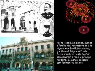 Foi no Rossio, em Lisboa, quando
a família real regressava de Vila
Viçosa, num landó descoberto,
que Manuel Buiça e Alfredo
Costa, membros da Carbonária
assassinaram o rei e o príncipe
herdeiro. D. Manuel escapou
com ferimentos ligeiros.
 