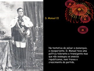 D. Manuel II




   Na tentativa de salvar a monarquia,
   o inexperiente, D. Manuel teve uma
   política tolerante e transigente mas
   que não sossegou os anseios
   republicanos, nem travou o
   crescimento do partido.
 