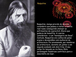 Rasputine




Rasputine, monge provido de dons de
curandeiro que passou a visitar a família
real russa conseguindo atenuar os
sofrimentos do czarevitch Alexis que
padecia de hemofilia. A czarina
considerava – o um “mensageiro de Deus”.
Contudo, Rasputine era conhecido pelas
orgias e devassidões com mulheres da
aristocracia. Foi envenenado, por membros
da aristocracia, durante um jantar e em
seguida acabado com dois tiros. O seu
corpo foi lançado ao rio Neva. Esta
personagem tenebrosa contribuiu para o
descrédito do Czar.
 