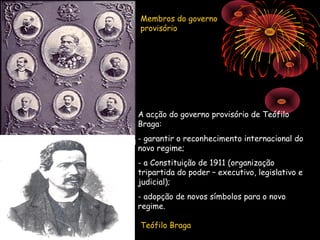 Membros do governo
provisório




A acção do governo provisório de Teófilo
Braga:
- garantir o reconhecimento internacional do
novo regime;
- a Constituição de 1911 (organização
tripartida do poder – executivo, legislativo e
judicial);
- adopção de novos símbolos para o novo
regime.

Teófilo Braga
 