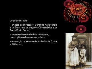 Legislação social:
- criação da Direcção – Geral de Assistência
e do Instituto de Seguros Obrigatórios e de
Previdência Social;
- reconhecimento do direito à greve,
protecção na doença e na velhice;
- aprovação da semana de trabalho de 6 dias
e 48 horas...
 