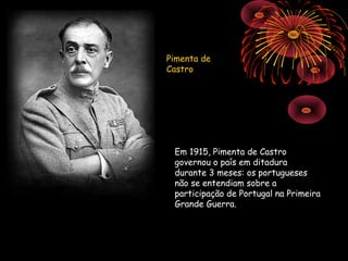 Pimenta de
Castro




 Em 1915, Pimenta de Castro
 governou o país em ditadura
 durante 3 meses: os portugueses
 não se entendiam sobre a
 participação de Portugal na Primeira
 Grande Guerra.
 