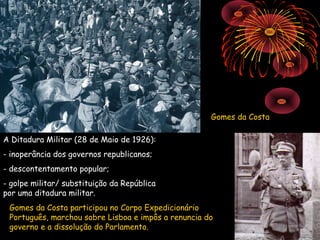 Gomes da Costa

A Ditadura Militar (28 de Maio de 1926):
- inoperância dos governos republicanos;
- descontentamento popular;
- golpe militar/ substituição da República
por uma ditadura militar.
 Gomes da Costa participou no Corpo Expedicionário
 Português, marchou sobre Lisboa e impôs a renuncia do
 governo e a dissolução do Parlamento.
 