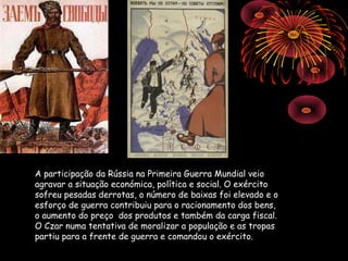 A participação da Rússia na Primeira Guerra Mundial veio
agravar a situação económica, política e social. O exército
sofreu pesadas derrotas, o número de baixas foi elevado e o
esforço de guerra contribuiu para o racionamento dos bens,
o aumento do preço dos produtos e também da carga fiscal.
O Czar numa tentativa de moralizar a população e as tropas
partiu para a frente de guerra e comandou o exército.
 