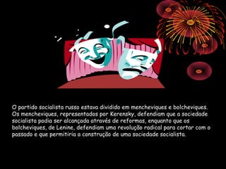 O partido socialista russo estava dividido em mencheviques e bolcheviques.
Os mencheviques, representados por Kerensky, defendiam que a sociedade
socialista podia ser alcançada através de reformas, enquanto que os
bolcheviques, de Lenine, defendiam uma revolução radical para cortar com o
passado e que permitiria a construção de uma sociedade socialista.
 
