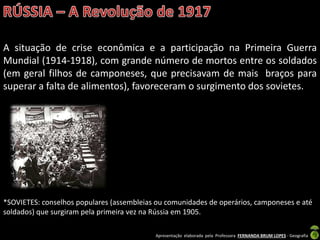 Apresentação elaborada pela Professora FERNANDA BRUM LOPES - Geografia
A situação de crise econômica e a participação na Primeira Guerra
Mundial (1914-1918), com grande número de mortos entre os soldados
(em geral filhos de camponeses, que precisavam de mais braços para
superar a falta de alimentos), favoreceram o surgimento dos sovietes.
*SOVIETES: conselhos populares (assembleias ou comunidades de operários, camponeses e até
soldados) que surgiram pela primeira vez na Rússia em 1905.
 
