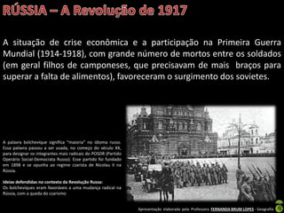 Apresentação elaborada pela Professora FERNANDA BRUM LOPES - Geografia
A situação de crise econômica e a participação na Primeira Guerra
Mundial (1914-1918), com grande número de mortos entre os soldados
(em geral filhos de camponeses, que precisavam de mais braços para
superar a falta de alimentos), favoreceram o surgimento dos sovietes.
A palavra bolchevique significa “maioria” no idioma russo.
Essa palavra passou a ser usada, no começo do século XX,
para designar os integrantes mais radicais do POSDR (Partido
Operário Social-Democrata Russo). Esse partido foi fundado
em 1898 e se opunha ao regime czarista de Nicolau II na
Rússia.
Ideias defendidas no contexto da Revolução Russa:
Os bolcheviques eram favoráveis a uma mudança radical na
Rússia, com a queda do czarismo
 
