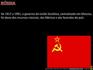 Apresentação elaborada pela Professora FERNANDA BRUM LOPES - Geografia
De 1917 a 1991, o governo da União Soviética, centralizado em Moscou,
foi dono dos recursos naturais, das fábricas e das fazendas do país.
 