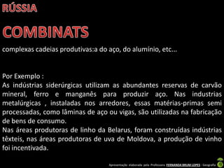 Apresentação elaborada pela Professora FERNANDA BRUM LOPES - Geografia
complexas cadeias produtivas:a do aço, do alumínio, etc...
Por Exemplo :
As indústrias siderúrgicas utilizam as abundantes reservas de carvão
mineral, ferro e manganês para produzir aço. Nas industrias
metalúrgicas , instaladas nos arredores, essas matérias-primas semi
processadas, como lâminas de aço ou vigas, são utilizadas na fabricação
de bens de consumo.
Nas áreas produtoras de linho da Belarus, foram construídas indústrias
têxteis, nas áreas produtoras de uva de Moldova, a produção de vinho
foi incentivada.
 