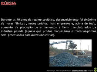 Apresentação elaborada pela Professora FERNANDA BRUM LOPES - Geografia
Durante os 70 anos de regime soviético, desenvolvimento foi sinônimo
de novas fábricas , novos prédios, mais empregos e, acima de tudo,
aumento da produção de armamentos e bens manufaturados da
industria pesada (aquela que produz maquinários e matérias-primas
semi processadas para outras industrias).
 