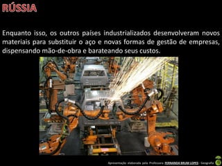 Apresentação elaborada pela Professora FERNANDA BRUM LOPES - Geografia
Enquanto isso, os outros países industrializados desenvolveram novos
materiais para substituir o aço e novas formas de gestão de empresas,
dispensando mão-de-obra e barateando seus custos.
 