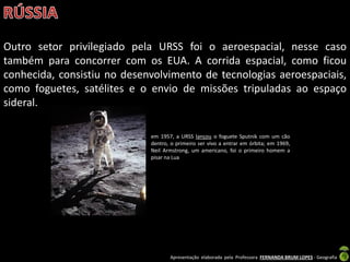 Apresentação elaborada pela Professora FERNANDA BRUM LOPES - Geografia
Outro setor privilegiado pela URSS foi o aeroespacial, nesse caso
também para concorrer com os EUA. A corrida espacial, como ficou
conhecida, consistiu no desenvolvimento de tecnologias aeroespaciais,
como foguetes, satélites e o envio de missões tripuladas ao espaço
sideral.
em 1957, a URSS lançou o foguete Sputnik com um cão
dentro, o primeiro ser vivo a entrar em órbita; em 1969,
Neil Armstrong, um americano, foi o primeiro homem a
pisar na Lua
 