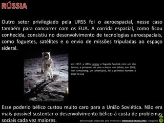 Apresentação elaborada pela Professora FERNANDA BRUM LOPES - Geografia
Outro setor privilegiado pela URSS foi o aeroespacial, nesse caso
também para concorrer com os EUA. A corrida espacial, como ficou
conhecida, consistiu no desenvolvimento de tecnologias aeroespaciais,
como foguetes, satélites e o envio de missões tripuladas ao espaço
sideral.
Esse poderio bélico custou muito caro para a União Soviética. Não era
mais possível sustentar o desenvolvimento bélico à custa de problemas
sociais cada vez maiores.
em 1957, a URSS lançou o foguete Sputnik com um cão
dentro, o primeiro ser vivo a entrar em órbita; em 1969,
Neil Armstrong, um americano, foi o primeiro homem a
pisar na Lua
 
