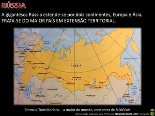 Apresentação elaborada pela Professora FERNANDA BRUM LOPES - Geografia
A gigantesca Rússia estende-se por dois continentes, Europa e Ásia.
TRATA-SE DO MAIOR PAÍS EM EXTENSÃO TERRITORIAL.
Ferrovia Transiberiana – a maior do mundo, com cerca de 8.000 km
 