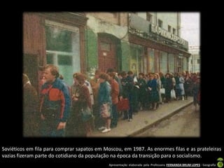 Apresentação elaborada pela Professora FERNANDA BRUM LOPES - Geografia
Soviéticos em fila para comprar sapatos em Moscou, em 1987. As enormes filas e as prateleiras
vazias fizeram parte do cotidiano da população na época da transição para o socialismo.
 
