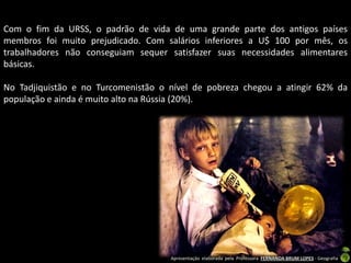 Apresentação elaborada pela Professora FERNANDA BRUM LOPES - Geografia
Com o fim da URSS, o padrão de vida de uma grande parte dos antigos países
membros foi muito prejudicado. Com salários inferiores a U$ 100 por mês, os
trabalhadores não conseguiam sequer satisfazer suas necessidades alimentares
básicas.
No Tadjiquistão e no Turcomenistão o nível de pobreza chegou a atingir 62% da
população e ainda é muito alto na Rússia (20%).
 