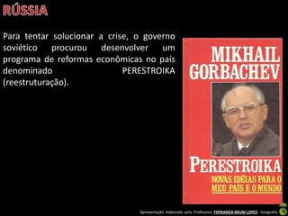 Apresentação elaborada pela Professora FERNANDA BRUM LOPES - Geografia
Para tentar solucionar a crise, o governo
soviético procurou desenvolver um
programa de reformas econômicas no país
denominado PERESTROIKA
(reestruturação).
 