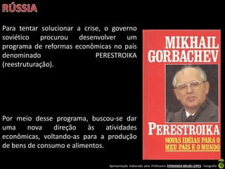 Apresentação elaborada pela Professora FERNANDA BRUM LOPES - Geografia
Para tentar solucionar a crise, o governo
soviético procurou desenvolver um
programa de reformas econômicas no país
denominado PERESTROIKA
(reestruturação).
Por meio desse programa, buscou-se dar
uma nova direção às atividades
econômicas, voltando-as para a produção
de bens de consumo e alimentos.
 