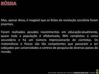 Apresentação elaborada pela Professora FERNANDA BRUM LOPES - Geografia
Mas, apesar disso, é inegável que os feitos da revolução socialista foram
enormes.
Foram realizados pesados investimentos em educação:atualmente,
quase toda a população é alfabetizada, 96% completou o curso
secundário e há um número impressionante de cientistas. Os
matemáticos e físicos são tão competentes que passaram a ser
cobiçados por universidades e centros de pesquisa de diversos países do
mundo.
 