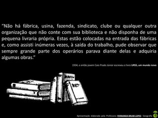 Apresentação elaborada pela Professora FERNANDA BRUM LOPES - Geografia
“Não há fábrica, usina, fazenda, sindicato, clube ou qualquer outra
organização que não conte com sua biblioteca e não disponha de uma
pequena livraria própria. Estas estão colocadas na entrada das fábricas
e, como assisti inúmeras vezes, à saída do trabalho, pude observar que
sempre grande parte dos operários parava diante delas e adquiria
algumas obras.”
1934, o então jovem Caio Prado Júnior escreveu o livro URSS, um mundo novo
 