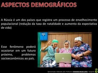 Apresentação elaborada pela Professora FERNANDA BRUM LOPES - Geografia
A Rússia é um dos países que registra um processo de envelhecimento
populacional (redução da taxa de natalidade e aumento da expectativa
de vida)
Esse fenômeno poderá
ocasionar em um futuro
próximo, problemas
socioeconômicos ao país.
 