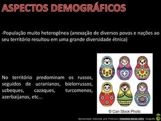 Apresentação elaborada pela Professora FERNANDA BRUM LOPES - Geografia
-População muito heterogênea (anexação de diversos povos e nações ao
seu território resultou em uma grande diversidade étnica)
No território predominam os russos,
seguidos de ucranianos, bielorrussos,
uzbeques, cazaques, turcomenos,
azerbaijanos, etc...
 