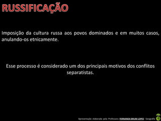 Apresentação elaborada pela Professora FERNANDA BRUM LOPES - Geografia
Imposição da cultura russa aos povos dominados e em muitos casos,
anulando-os etnicamente.
Esse processo é considerado um dos principais motivos dos conflitos
separatistas.
 
