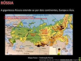 Apresentação elaborada pela Professora FERNANDA BRUM LOPES - Geografia
A gigantesca Rússia estende-se por dois continentes, Europa e Ásia.
Mapa físico – Federação Russa
Planície da
Sibéria
Planalto
Central
Siberiano
-Parte Norte ESCUDOS CRISTALINOS (Pré-Cambriano)
-Parte Central/Sul  BACIAS SEDIMENTARES e Cadeias montanhosas recentes.
 