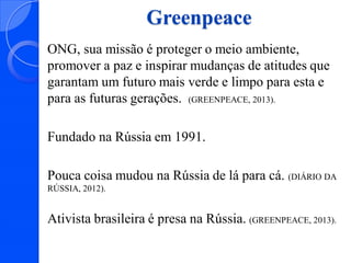 Greenpeace
ONG, sua missão é proteger o meio ambiente,
promover a paz e inspirar mudanças de atitudes que
garantam um futuro mais verde e limpo para esta e
para as futuras gerações. (GREENPEACE, 2013).

Fundado na Rússia em 1991.
Pouca coisa mudou na Rússia de lá para cá. (DIÁRIO DA
RÚSSIA, 2012).

Ativista brasileira é presa na Rússia. (GREENPEACE, 2013).

 