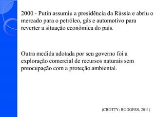 2000 - Putin assumiu a presidência da Rússia e abriu o
mercado para o petróleo, gás e automotivo para
reverter a situação econômica do país.

Outra medida adotada por seu governo foi a
exploração comercial de recursos naturais sem
preocupação com a proteção ambiental.

(CROTTY; RODGERS, 2011)

 