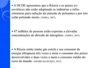  A OCDE

apresentou que a Rússia e os países exsoviéticos não estão adaptando as indústrias e infraestruturas para redução da emissão de poluentes e por isto
estão poluindo muito. (TERRA, 2007).

47 milhões de pessoas estão expostas a elevadas
concentrações de dióxido de nitrogênio. (TERRA, 2007).


 A Rússia

emite muito gás estufa e seu consumo de
energia ultrapassa três vezes e meia o consumo dos países
desenvolvidos e duas vezes e meia o consumo médio do
resto do mundo. (DIÁRIO DA RÚSSIA, 2012).

 