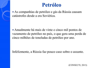 Petróleo
 As

companhias de petróleo e gás da Rússia causam
catástrofes desde a era Soviética.

 Anualmente

há mais de vinte e cinco mil pontos de
vazamento de petróleo no país, o que gera uma perda de
cinco milhões de toneladas de petróleo por ano.

Infelizmente, a Rússia faz pouco caso sobre o assunto.

(CONSECTI, 2013)

 