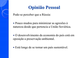 Opinião Pessoal
Pode-se perceber que a Rússia:
Pouco mudou para minimizar as agresões à
natureza desde que pertencia a União Soviética.


O desenvolvimento da economia do país está em
oposição a preservação ambiental.




Está longe de se tornar um país sustentável.

 