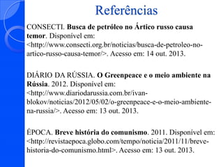 Referências
CONSECTI. Busca de petróleo no Ártico russo causa
temor. Disponível em:
<http://www.consecti.org.br/noticias/busca-de-petroleo-noartico-russo-causa-temor/>. Acesso em: 14 out. 2013.
DIÁRIO DA RÚSSIA. O Greenpeace e o meio ambiente na
Rússia. 2012. Disponível em:
<http://www.diariodarussia.com.br/ivanblokov/noticias/2012/05/02/o-greenpeace-e-o-meio-ambientena-russia/>. Acesso em: 13 out. 2013.

ÉPOCA. Breve história do comunismo. 2011. Disponível em:
<http://revistaepoca.globo.com/tempo/noticia/2011/11/brevehistoria-do-comunismo.html>. Acesso em: 13 out. 2013.

 