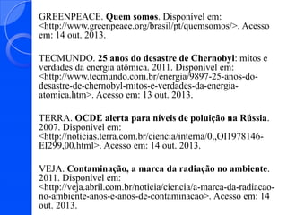 GREENPEACE. Quem somos. Disponível em:
<http://www.greenpeace.org/brasil/pt/quemsomos/>. Acesso
em: 14 out. 2013.
TECMUNDO. 25 anos do desastre de Chernobyl: mitos e
verdades da energia atômica. 2011. Disponível em:
<http://www.tecmundo.com.br/energia/9897-25-anos-dodesastre-de-chernobyl-mitos-e-verdades-da-energiaatomica.htm>. Acesso em: 13 out. 2013.
TERRA. OCDE alerta para níveis de poluição na Rússia.
2007. Disponível em:
<http://noticias.terra.com.br/ciencia/interna/0,,OI1978146EI299,00.html>. Acesso em: 14 out. 2013.
VEJA. Contaminação, a marca da radiação no ambiente.
2011. Disponível em:
<http://veja.abril.com.br/noticia/ciencia/a-marca-da-radiacaono-ambiente-anos-e-anos-de-contaminacao>. Acesso em: 14
out. 2013.

 