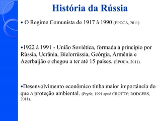 História da Rússia


O Regime Comunista de 1917 à 1990 (ÉPOCA, 2011).

1922

à 1991 - União Soviética, formada a princípio por
Rússia, Ucrânia, Bielorrússia, Geórgia, Armênia e
Azerbaijão e chegou a ter até 15 países. (ÉPOCA, 2011).

Desenvolvimento

econômico tinha maior importância do
que a proteção ambiental. (Pryde, 1991 apud CROTTY; RODGERS,
2011).

 