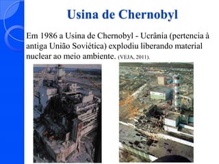Usina de Chernobyl
Em 1986 a Usina de Chernobyl - Ucrânia (pertencia à
antiga União Soviética) explodiu liberando material
nuclear ao meio ambiente. (VEJA, 2011).

 