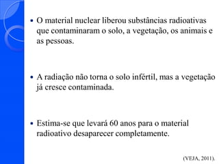 

O material nuclear liberou substâncias radioativas
que contaminaram o solo, a vegetação, os animais e
as pessoas.



A radiação não torna o solo infértil, mas a vegetação
já cresce contaminada.



Estima-se que levará 60 anos para o material
radioativo desaparecer completamente.
(VEJA, 2011).

 
