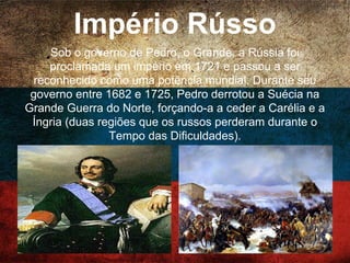 Império Rússo
Sob o governo de Pedro, o Grande, a Rússia foi
proclamada um império em 1721 e passou a ser
reconhecido como uma potência mundial. Durante seu
governo entre 1682 e 1725, Pedro derrotou a Suécia na
Grande Guerra do Norte, forçando-a a ceder a Carélia e
a Íngria (duas regiões que os russos perderam durante
o Tempo das Dificuldades).
 