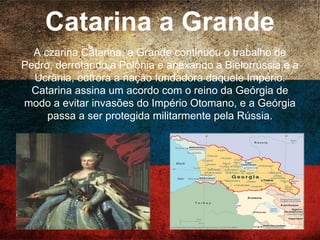 Catarina a Grande
A czarina Catarina, a Grande continuou o trabalho de
Pedro, derrotando a Polônia e anexando a Bielorrússia
e a Ucrânia, outrora a nação fundadora daquele
Império. Catarina assina um acordo com o reino da
Geórgia de modo a evitar invasões do Império
Otomano, e a Geórgia passa a ser protegida
militarmente pela Rússia.
 