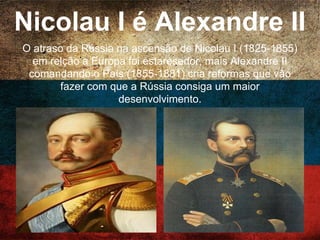 Nicolau I é Alexandre II
O atraso da Rússia na ascensão de Nicolau I (1825-
1855) em relção a Europa foi estaresedor, mais
Alexandre II comandando o País (1855-1881) cria
reformas que vão fazer com que a Rússia consiga um
maior desenvolvimento.
 