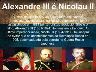 Alexandre III é Nicolau II
O final do século XIX viu o surgimento de vários
movimentos socialistas na Rússia. Alexandre II foi
assassinado em 1881 por terroristas revolucionários e o
filho, Alexandre III (1881-1894), foi mas mais tranquilo. O
último imperador russo, Nicolau II (1894-1917), foi
incapaz de evitar que os acontecimentos da Revolução
Russa de 1905, desencadeada pela derrota na Guerra
Russo-Japonesa.
 