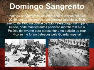 Domingo Sangrento
Domingo Sangrento: foi um massacre que aconteceu em
22 de janeiro (de acordo com o antigo calendário, 9 de
janeiro) de 1905 na cidade de São Petersburgo, no Império
Russo, onde manifestantes pacíficos marcharam até o
Palácio de Inverno para apresentar uma petição ao czar
Nicolau II e foram baleados pela Guarda Imperial.
 