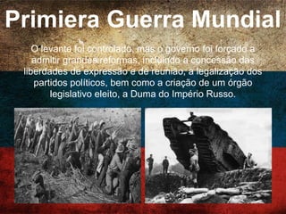 Primiera Guerra Mundial
Em 1914, a Rússia entrou na 1ª Guerra Mundial ao lado
da Tríplice Entente, e foram mobilizados 13 milhões de
soldados. O exército russo, não contando com
modernos equipamentos e armas, sofria pesadas
derrotas e deserções.
 