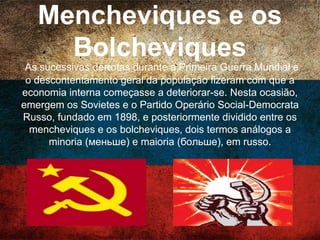 Mencheviques e os
Bolcheviques
As sucessivas derrotas durante a Primeira Guerra Mundial e o
descontentamento geral da população fizeram com que a
economia interna começasse a deteriorar-se. Nesta ocasião,
emergem os Sovietes e o Partido Operário Social-Democrata
Russo, fundado em 1898, e posteriormente dividido entre os
mencheviques e os bolcheviques, dois termos análogos a
minoria (меньше) e maioria (больше), em russo.
 