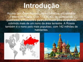 Introdução
Rússia (em russo Россия),capital Moscow,
oficialmente Federação Russa. Com 17.075.400 de
quilômetros quadrados, a Rússia é o país com maior
área do planeta, cobrindo mais de um nono da área
terrestre. A Rússia também é o nono país mais
populoso, com 142 milhões de habitantes.
 