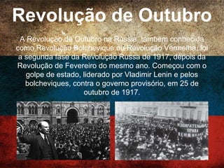 Revolução de Outubro
A Revolução de Outubro na Rússia, também conhecida
como Revolução Bolchevique ou Revolução Vermelha,
foi a segunda fase da Revolução Russa de 1917,
depois da Revolução de Fevereiro do mesmo ano.
Começou com o golpe de estado, liderado por Vladimir
Lenin e pelos bolcheviques, contra o governo
provisório, em 25 de outubro de 1917.
 