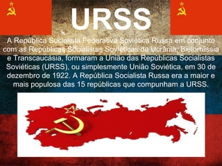 URSS
A República Socialista Federativa Soviética Russa em
conjunto com as Repúblicas Socialistas Soviéticas da
Ucrânia, Bielorrússia e Transcaucásia, formaram a União das
Repúblicas Socialistas Soviéticas (URSS), ou simplesmente
União Soviética, em 30 de dezembro de 1922. A República
Socialista Russa era a maior e mais populosa das 15
repúblicas que compunham a URSS.
 
