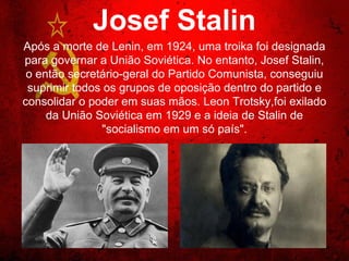 Josef Stalin
Após a morte de Lenin, em 1924, uma troika foi designada
para governar a União Soviética. No entanto, Josef Stalin, o
então secretário-geral do Partido Comunista, conseguiu
suprimir todos os grupos de oposição dentro do partido e
consolidar o poder em suas mãos. Leon Trotsky,foi exilado
da União Soviética em 1929 e a ideia de Stalin de "socialismo
em um só país".
 